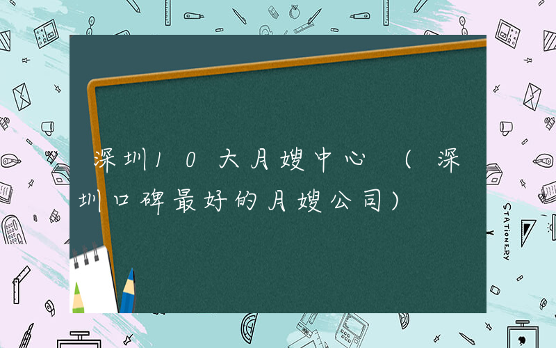 深圳10大月嫂中心 (深圳口碑最好的月嫂公司)